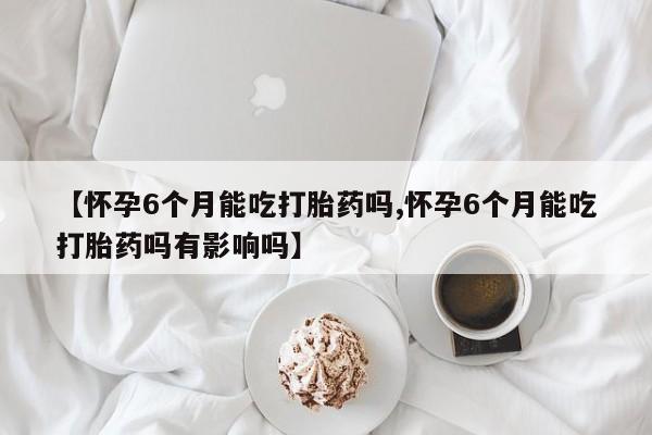 流产药如何购买【怀孕6个月能吃打胎药吗,怀孕6个月能吃打胎药吗有影响吗】