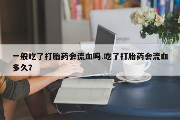 流产药如何购买一般吃了打胎药会流血吗.吃了打胎药会流血多久？