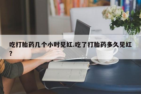 流产药如何购买吃打胎药几个小时见红.吃了打胎药多久见红？