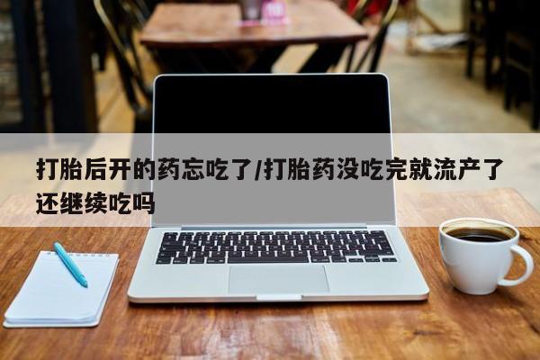 流产药如何购买打胎后开的药忘吃了/打胎药没吃完就流产了还继续吃吗