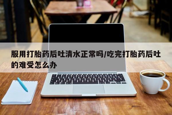 流产药如何购买服用打胎药后吐清水正常吗/吃完打胎药后吐的难受怎么办