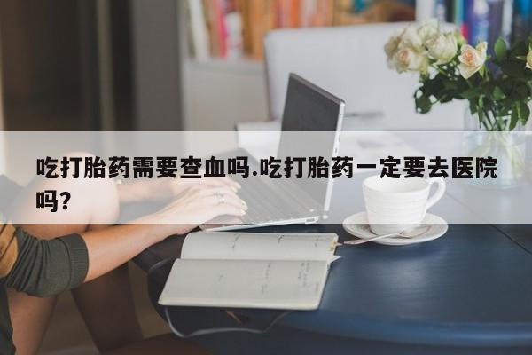 流产药如何购买吃打胎药需要查血吗.吃打胎药一定要去医院吗？