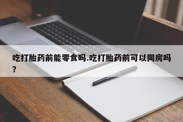 流产药如何购买吃打胎药前能零食吗.吃打胎药前可以同房吗？