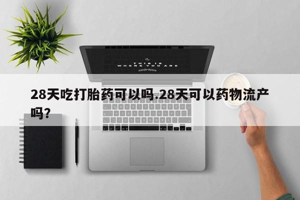 流产药如何购买28天吃打胎药可以吗.28天可以药物流产吗？