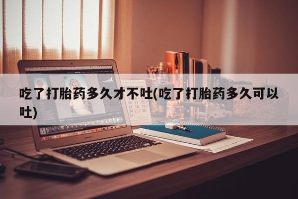 流产药如何购买吃了打胎药多久才不吐(吃了打胎药多久可以吐)