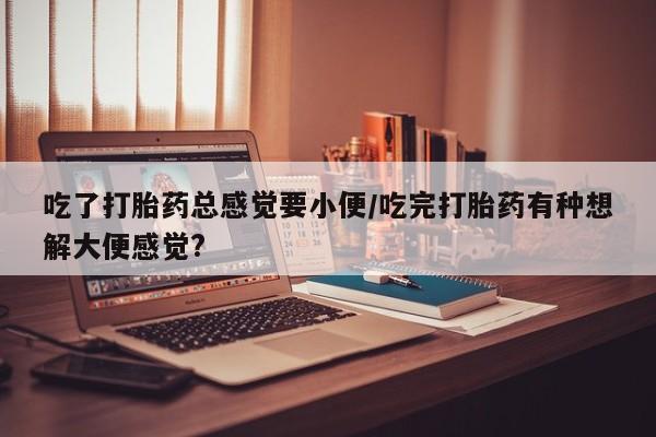 流产药如何购买吃了打胎药总感觉要小便/吃完打胎药有种想解大便感觉?
