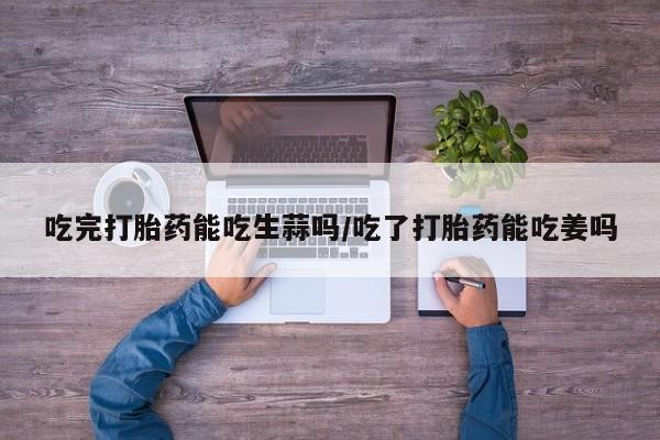 流产药如何购买吃完打胎药能吃生蒜吗/吃了打胎药能吃姜吗