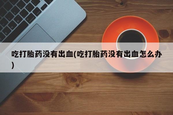 流产药如何购买吃打胎药没有出血(吃打胎药没有出血怎么办)