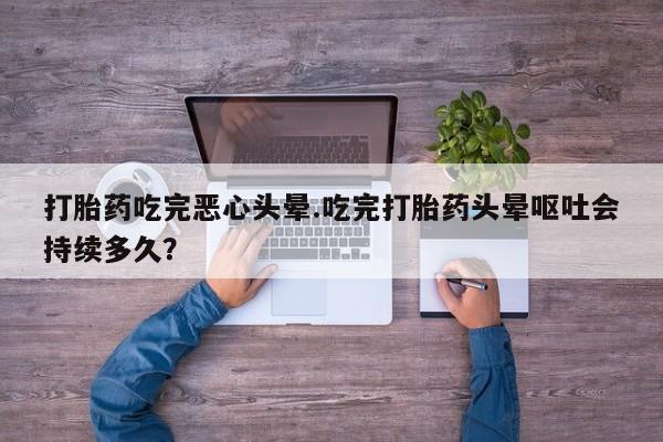 流产药如何购买打胎药吃完恶心头晕.吃完打胎药头晕呕吐会持续多久？