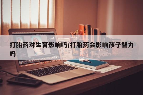流产药如何购买打胎药对生育影响吗/打胎药会影响孩子智力吗