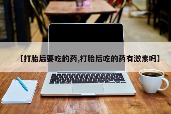 流产药如何购买【打胎后要吃的药,打胎后吃的药有激素吗】