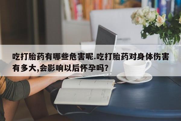 流产药如何购买吃打胎药有哪些危害呢.吃打胎药对身体伤害有多大,会影响以后怀孕吗？