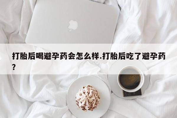 流产药如何购买打胎后喝避孕药会怎么样.打胎后吃了避孕药？