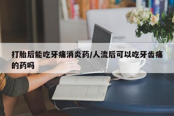 流产药如何购买打胎后能吃牙痛消炎药/人流后可以吃牙齿痛的药吗