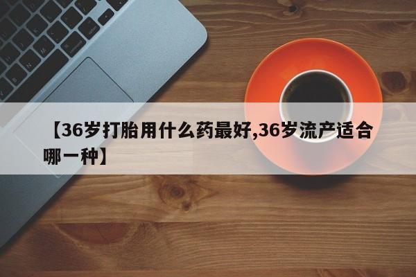 流产药如何购买【36岁打胎用什么药最好,36岁流产适合哪一种】