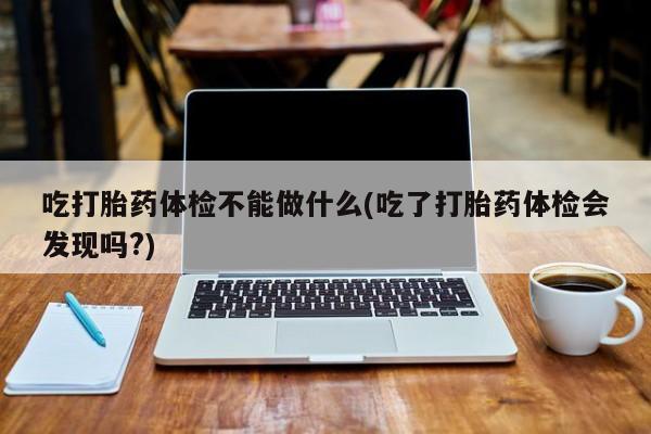 流产药如何购买吃打胎药体检不能做什么(吃了打胎药体检会发现吗?)