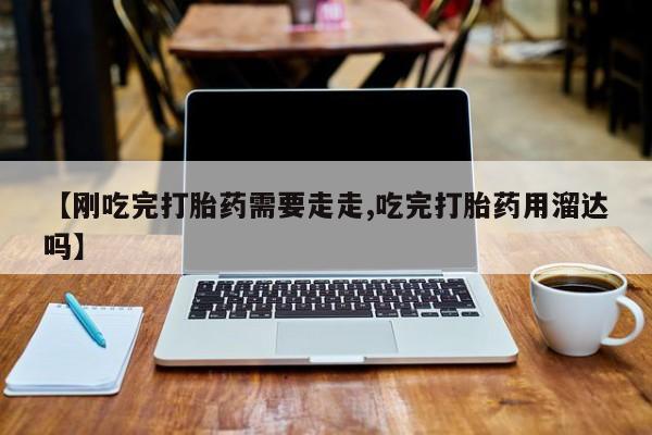 流产药如何购买【刚吃完打胎药需要走走,吃完打胎药用溜达吗】