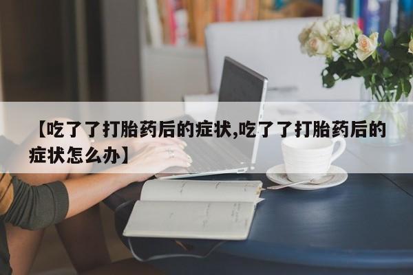 流产药如何购买【吃了了打胎药后的症状,吃了了打胎药后的症状怎么办】