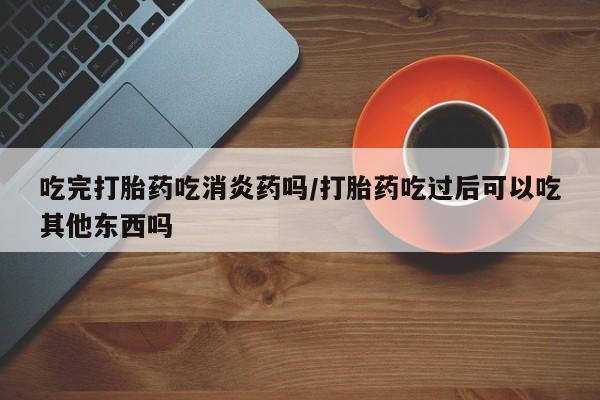 流产药如何购买吃完打胎药吃消炎药吗/打胎药吃过后可以吃其他东西吗